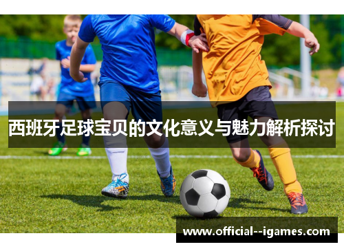 西班牙足球宝贝的文化意义与魅力解析探讨