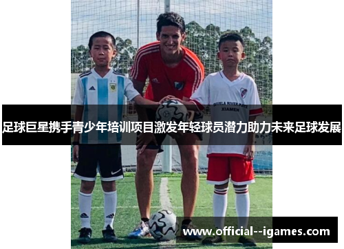 足球巨星携手青少年培训项目激发年轻球员潜力助力未来足球发展 足球巨星携手青少年培训项目激发年轻球员潜力助力未来足球发展