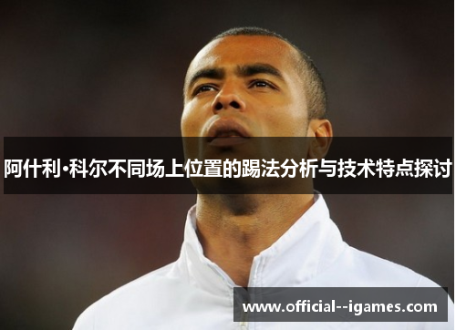 阿什利·科尔不同场上位置的踢法分析与技术特点探讨 阿什利·科尔不同场上位置的踢法分析与技术特点探讨