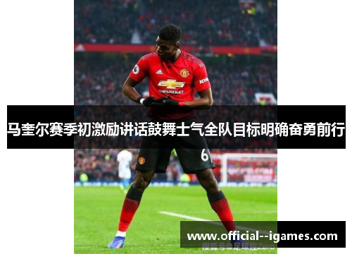 马奎尔赛季初激励讲话鼓舞士气全队目标明确奋勇前行 马奎尔赛季初激励讲话鼓舞士气全队目标明确奋勇前行