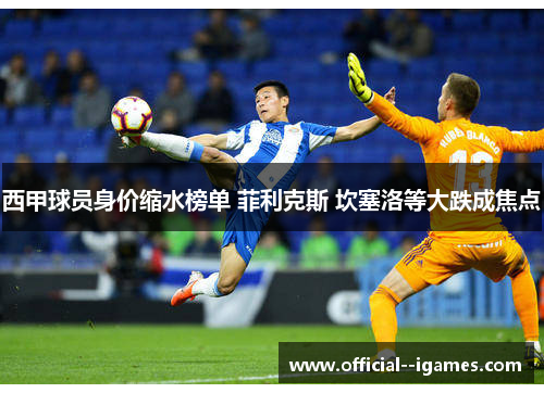 西甲球员身价缩水榜单 菲利克斯 坎塞洛等大跌成焦点 西甲球员身价缩水榜单 菲利克斯 坎塞洛等大跌成焦点