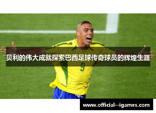 贝利的伟大成就探索巴西足球传奇球员的辉煌生涯 贝利的伟大成就探索巴西足球传奇球员的辉煌生涯