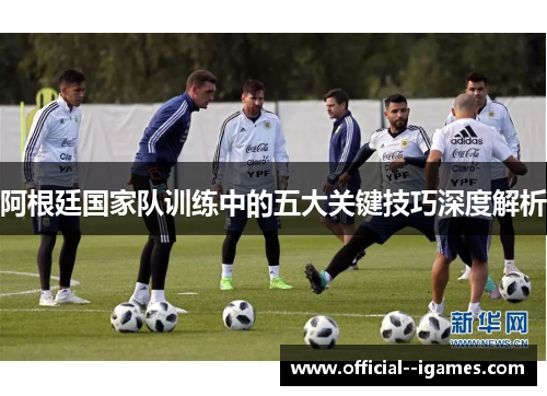 阿根廷国家队训练中的五大关键技巧深度解析