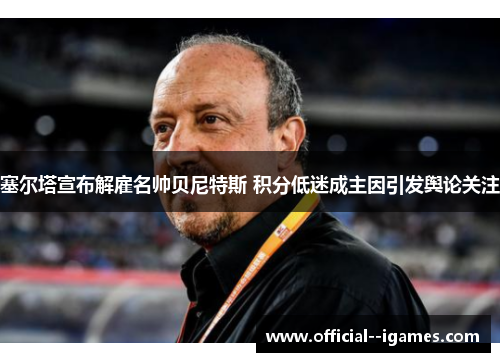 塞尔塔宣布解雇名帅贝尼特斯 积分低迷成主因引发舆论关注