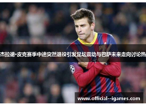 杰拉德·皮克赛季中途突然退役引发足坛震动与巴萨未来走向讨论热 杰拉德·皮克赛季中途突然退役引发足坛震动与巴萨未来走向讨论热