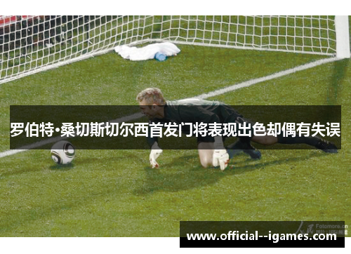 罗伯特·桑切斯切尔西首发门将表现出色却偶有失误