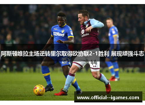 阿斯顿维拉主场逆转里尔取得欧协联2-1胜利 展现顽强斗志