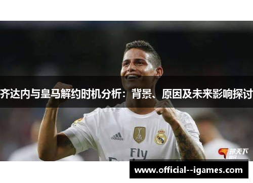 齐达内与皇马解约时机分析:背景、原因及未来影响探讨 齐达内与皇马解约时机分析:背景、原因及未来影响探讨